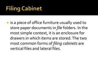  is a piece of office furniture usually used to
store paper documents in file folders. In the
most simple context, it is an enclosure for
drawers in which items are stored.The two
most common forms of filing cabinets are
vertical files and lateral files.
 