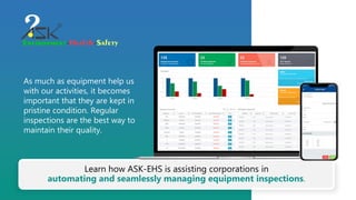 As much as equipment help us
with our activities, it becomes
important that they are kept in
pristine condition. Regular
inspections are the best way to
maintain their quality.
Learn how ASK-EHS is assisting corporations in
automating and seamlessly managing equipment inspections.
 