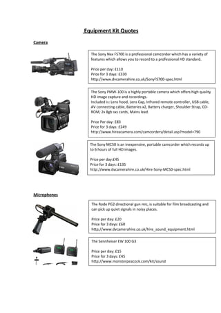 Equipment Kit Quotes
Camera
The Sony Nex FS700 is a professional camcorder which has a variety of
features which allows you to record to a professional HD standard.
Price per day: £110
Price for 3 days: £330
http://www.dvcamerahire.co.uk/SonyFS700-spec.html
The Sony PMW-100 is a highly portable camera which offers high quality
HD image capture and recordings.
Included is: Lens hood, Lens Cap, Infrared remote controller, USB cable,
AV connecting cable, Batteries x2, Battery charger, Shoulder Strap, CDROM, 2x 8gb sxs cards, Mains lead.
Price Per day: £83
Price for 3 days: £249
http://www.hireacamera.com/camcorders/detail.asp?model=790
The Sony MC50 is an inexpensive, portable camcorder which records up
to 6 hours of full HD images.
Price per day:£45
Price for 3 days: £135
http://www.dvcamerahire.co.uk/Hire-Sony-MC50-spec.html

Microphones
The Rode PG2 directional gun mic, is suitable for film broadcasting and
can pick up quiet signals in noisy places.
Price per day: £20
Price for 3 days: £60
http://www.dvcamerahire.co.uk/hire_sound_equipment.html
The Sennheiser EW 100 G3
Price per day: £15
Price for 3 days: £45
http://www.monsterpeacock.com/kit/sound

 