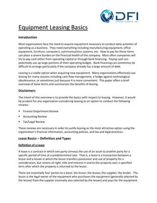 Equipment Leasing Basics
Introduction
Most organizations face the need to acquire equipment necessary to conduct daily activities of
operating as a business. They need everything including manufacturing equipment, office
equipment, furniture, computers, communications systems, etc. How to pay for these items
can place a severe burden on the financial health of the company. Most often companies will
try to pay cash either from operating capital or through bank financing. Paying cash can
potentially use up large portions of their operating budget. Bank financing can sometimes be
difficult to arrange particularly if the company already has a large amount of debt.

Leasing is a viable option when acquiring new equipment. Many organizations effectively use
leasing for many reasons including cash flow management, a hedge against technological
obsolescence, or sometimes just because it is more convenient. This paper offers a brief
overview of lease terms and summarizes the benefits of leasing.

Disclaimers
The intent of this overview is to provide the basics with respect to leasing. However, it would
be prudent for any organization considering leasing as an option to conduct the following
reviews:

   Finance Department Review
   Accounting Review
   Tax/Legal Review

These reviews are necessary in order to justify leasing as the most attractive option using the
organization’s financial information, accounting policies, and tax and legal practices.

Lease Basics – Definition and Types
Definition of a Lease

A lease is a contract in which one party conveys the use of an asset to another party for a
specific period of time at a predetermined rate. That is, a lease is a transaction between a
lessor and a lessee in which the lessor transfers possession and use of property for a
consideration, but retains all right, title and interest in and to the property over a specified
term after which the property is returned to the lessor.

There are essentially four parties to a lease: the lessor; the lessee; the supplier; the lender. The
lessor is the legal owner of the equipment who purchases the equipment (generally selected by
the lessee) from the supplier (normally also selected by the lessee) and pays for the equipment.
 