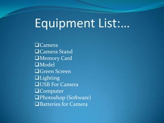 Equipment List:…
Camera
Camera Stand
Memory Card
Model
Green Screen
Lighting
USB For Camera
Computer
Photoshop (Software)
Batteries for Camera
 
