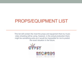 PROPS/EQUIPMENT LIST
This list will contain the most the props and equipment that my music
video shooting will be using, however, in the actual production there
might be something extra as it would be impossible for me to predict
the exact situation in the future.

 