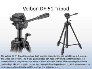 Velbon DF-51 Tripod
The Velbon DF-51 Tripod is a deluxe dual-function aluminium tripod suitable for SLR cameras
and video camcorders. The 3-way quick-release pan head with tilting platform and geared
center column is very easy to use. There is also a 3 section braced aluminium legs with quick
release leg locks and non-slip rubber feet, sure-grip handle positioned on left for easy access to
camera controls and finally bubble level for fine adjustments.
 