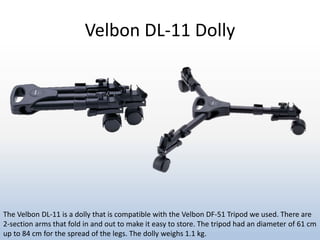 Velbon DL-11 Dolly
The Velbon DL-11 is a dolly that is compatible with the Velbon DF-51 Tripod we used. There are
2-section arms that fold in and out to make it easy to store. The tripod had an diameter of 61 cm
up to 84 cm for the spread of the legs. The dolly weighs 1.1 kg.
 