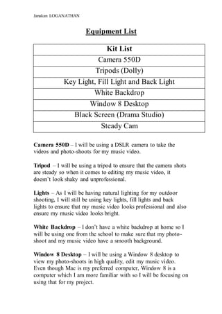 Janakan LOGANATHAN
Equipment List
Kit List
Camera 550D
Tripods (Dolly)
Key Light, Fill Light and Back Light
White Backdrop
Window 8 Desktop
Black Screen (Drama Studio)
Steady Cam
Camera 550D – I will be using a DSLR camera to take the
videos and photo-shoots for my music video.
Tripod – I will be using a tripod to ensure that the camera shots
are steady so when it comes to editing my music video, it
doesn’t look shaky and unprofessional.
Lights – As I will be having natural lighting for my outdoor
shooting, I will still be using key lights, fill lights and back
lights to ensure that my music video looks professional and also
ensure my music video looks bright.
White Backdrop – I don’t have a white backdrop at home so I
will be using one from the school to make sure that my photo-
shoot and my music video have a smooth background.
Window 8 Desktop – I will be using a Window 8 desktop to
view my photo-shoots in high quality, edit my music video.
Even though Mac is my preferred computer, Window 8 is a
computer which I am more familiar with so I will be focusing on
using that for my project.
 