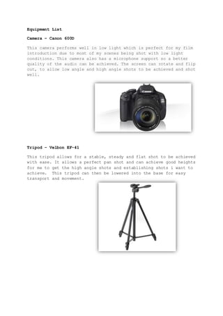 Equipment List
Camera – Canon 600D
This camera performs well in low light which is perfect for my film
introduction due to most of my scenes being shot with low light
conditions. This camera also has a microphone support so a better
quality of the audio can be achieved. The screen can rotate and flip
out, to allow low angle and high angle shots to be achieved and shot
well.
Tripod – Velbon EF-41
This tripod allows for a stable, steady and flat shot to be achieved
with ease. It allows a perfect pan shot and can achieve good heights
for me to get the high angle shots and establishing shots i want to
achieve. This tripod can then be lowered into the base for easy
transport and movement.
 