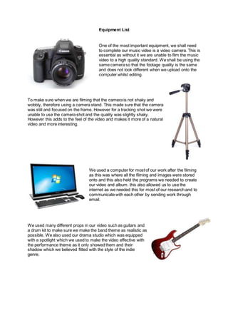 Equipment List
One of the most important equipment, we shall need
to complete our music video is a video camera. This is
essential as without it we are unable to film the music
video to a high quality standard. We shall be using the
same camera so that the footage quality is the same
and does not look different when we upload onto the
computer whilst editing.
To make sure when we are filming that the camera is not shaky and
wobbly, therefore using a camera stand. This made sure that the camera
was still and focused on the frame. However for a tracking shot we were
unable to use the camera shot and the quality was slightly shaky.
However this adds to the feel of the video and makes it more of a natural
video and more interesting.
We used a computer for most of our work after the filming
as this was where all the filming and images were stored
onto and this also held the programs we needed to create
our video and album. this also allowed us to use the
internet as we needed this for most of our research and to
communicate with each other by sending work through
email.
We used many different props in our video such as guitars and
a drum kit to make sure we make the band theme as realistic as
possible. We also used our drama studio which was equipped
with a spotlight which we used to make the video effective with
the performance theme as it only showed them and their
shadow which we believed fitted with the style of the indie
genre.
 