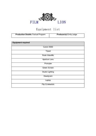 FILM LION
Equipment list
Production Details: Factual Program Producer(s) Emily Judge
Equipment required
Canon 550D
Tripod
Rode VideoMic
Aperture Lens
Prompter
Green Screen
Studio Lighting
Steadycam
Laptop
Flip Q datastick
 