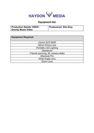 HAYDON​ ​MEDIA
Equipment list
Production Details: EDEN -
Gravity Music Video
Producer(s): Ella Grey
Equipment Required:
-Canon SLR 550D
-35mm Prime Lens
-Portable LED Lighting
-Steadicam
-Tripods (panning, tilt, camera slide)
-Macbook Pro
-Wide Angle Lens
-Zoom Lens
 