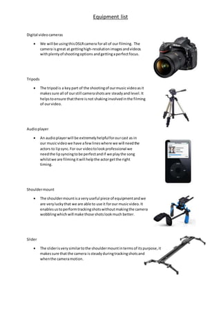 Equipment list
Digital videocameras
 We will be usingthisDSLRcamera forall of our filming. The
camera is great at gettinghigh-resolutionimagesandvideos
withplentyof shootingoptions andgettingaperfectfocus.
Tripods
 The tripodis a key part of the shootingof ourmusic videoasit
makessure all of ourstill camerashotsare steadyand level.It
helpstoensure thatthere isnot shakinginvolvedinthe filming
of ourvideo.
Audioplayer
 An audioplayerwill be extremelyhelpfulforourcast as in
our musicvideowe have afewlineswhere we will needthe
actors to lipsync.For our videotolookprofessional we
needthe lipsyncingtobe perfectandif we playthe song
whilstwe are filmingitwill helpthe actorgetthe right
timing.
Shouldermount
 The shouldermountisa veryuseful piece of equipmentandwe
are veryluckythat we are able to use it forour musicvideo.It
enablesustoperformtrackingshotswithoutmakingthe camera
wobblingwhich will make those shotslookmuch better.
Slider
 The sliderisverysimilartothe shouldermountintermsof itspurpose,it
makessure that the camera issteadyduringtrackingshotsand
whenthe cameramotion.
 