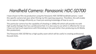 Handheld Camera: Panasonic HDC-SD700
I have chosen to film my production using the Panasonic HDC-SD700 handheld camera. I used
this specific camera last year when filming my film opening sequence. Therefore, this will enable
me to capture footage efficiently as I have pre-existing knowledge of how to use it.
This particular camera has the capability of shooting in 1080p HD which will provide me with
high quality footage that has a professional feel. It is also easy to use which is effective for me as
I have not had much experience with filmmaking in the past (other than producing my AS Media
film production).
The Panasonic HDC-SD700 has a high quality zoom which will be useful in creating professional,
focused shots.
 