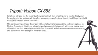 Tripod: Velbon CX 888
I shall use a tripod for the majority of my scenes I will film, enabling me to create steady and
focused shots. My footage will therefore appear more professional than if I had filmed handheld
shots (which would appear unsteady).
This particular tripod has a 3 way pan tilt head allowing for accessibility and more options for
filming. The grip on this tripod allows for easily executed shots which will create steady pans,
although it also has an easily detachable function which will allow me to remove the camera
and experiment with a range of handheld shots.
 