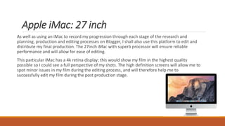 Apple iMac: 27 inch
As well as using an iMac to record my progression through each stage of the research and
planning, production and editing processes on Blogger, I shall also use this platform to edit and
distribute my final production. The 27inch iMac with superb processor will ensure reliable
performance and will allow for ease of editing.
This particular iMac has a 4k retina display; this would show my film in the highest quality
possible so I could see a full perspective of my shots. The high definition screens will allow me to
spot minor issues in my film during the editing process, and will therefore help me to
successfully edit my film during the post production stage.
 