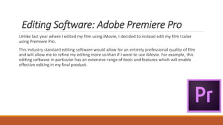 Editing Software: Adobe Premiere Pro
Unlike last year where I edited my film using iMovie, I decided to instead edit my film trailer
using Premiere Pro.
This industry standard editing software would allow for an entirely professional quality of film
and will allow me to refine my editing more so than if I were to use iMovie. For example, this
editing software in particular has an extensive range of tools and features which will enable
effective editing in my final product.
 