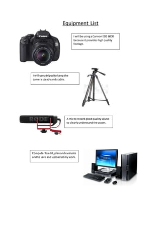 Equipment List
I will be usingaCannonEOS 600D
because itprovideshighquality
footage.
I will use atripodto keepthe
camera steadyandstable.
A micto record goodqualitysound
to clearlyunderstandthe actors.
Computertoedit,planandevaluate
and to save and uploadall mywork.
 