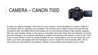 CAMERA – CANON 700D
In order to capture footage I will need to use a camera. I have decided to a Canon 700D as I
am familiar with its interface and usability. The camera has a higher frame rate and filming
resolution than the 600D which will enable me to consistently produce high quality imagery.
The live view display makes it very easy to manually focus the shots that are desired, ensuring
that the footage is to an above satisfactory quality and matches the creator’s (me) vision. The
touch screen makes it easy to review footage on set, cutting down time on the shoot as I can
make sure that I am happy with the footage or can re-shoot the shot instantly after. All of
these bonuses will help me to produce a better, more professional quality music video.
 