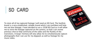 SD CARD
To store all of my captured footage I will need an SD Card. The SanDisk
brand is a very established, reliable brand which I am confident will help
me not lose footage. I have decided to use a 32GB SD Card as it will allow
me to store the footage captured on the camera, so that I can review
previous shot to help continuity of the video and the fluidity of the
transitions. A larger memory will also allow me to simultaneously capture
photographs that I can use for my digipack as well as footage for my
music video.
 