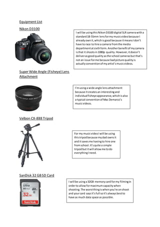 Equipment List
Nikon D3100
Super Wide Angle (Fisheye) Lens
Attachment
Velbon CX-888 Tripod
SanDisk 32 GBSD Card
I will be usinga32GB memorycard formy filmingin
orderto allow formaximumcapacitywhen
shooting.The worstthingiswhenyou’re onshoot
and yourcard saysit’sfull soit’salwaysbestto
have as much data space as possible.
For my musicvideoIwill be using
thistripodbecause mydad ownsit
and itsavesme havingto hire one
fromschool.It’squite a simple
tripodbut itwill allow me todo
everythingIneed.
I’musinga wide angle lensattachment
because itcreatesan interestingand
individualfisheyeappearance,whichisalso
a typical conventionof Mac Demarco’s
musicvideos.
I will be usingthisNikonD3100 digital SLR camerawitha
standard18-55mm lensformy musicvideobecause I
alreadyownit,whichisgood because itmeansIdon’t
have to race to hire a camera fromthe media
departmentatsixthform. Anotherbenefitof mycamera
isthat it shootsin1080p quality.However,itdoesn’t
deliverasgoodqualityasthe school camerasbut that’s
not an issue forme because badpicture qualityis
actuallyconventionof myartist’smusicvideos.
 