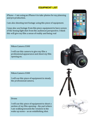 EQUIPMENT LIST
iPhone – I am usingan iPhone 6 to take photos for my planning
and preproduction.
I am also shooting test footage usingthis piece of equipment.
I may also usefootage from this piece equipmentto have scenes
of the boxing fight shot from the audiencesperspective. I think
this will give my film a sense of reality and being real
Nikon Camera3300
I will use this camera to give my film a
professionalappearanceand shoot my film
openingon.
Nikon Camera3300
I will use this piece of equipmentto steady
the professionalcamera.
Drone
I will use this piece of equipmentto shoot a
section of my film opening – the partwhere
I am walkingtowardsthe window in the
wake up scene – as an establishing shot.
 