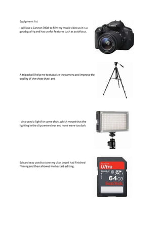 Equipmentlist
I will use aCannon700d to filmmymusicvideoasitis a
goodqualityandhas useful featuressuchasautofocus.
A tripodwill helpme tostabalize the cameraandimprove the
qualityof the shotsthat I get
I alsouseda lightfor some shotswhichmeantthatthe
lightinginthe clipswere clearandnone were toodark
Sd card was usedtostore myclipsonce I had finished
filmingandthenallowedme tostart editing.
 