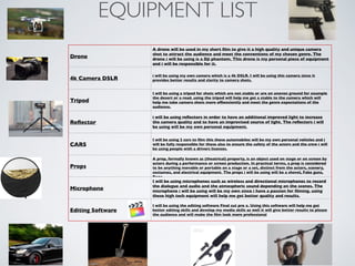 EQUIPMENT LIST
Drone
A drone will be used in my short ﬁlm to give it a high quality and unique camera
shot to attract the audience and meet the conventions of my chosen genre. The
drone i will be using is a Dji phantom. This drone is my personal piece of equipment
and i will be responsible for it.
4k Camera DSLR
i will be using my own camera which is a 4k DSLR. I will be using this camera since it
provides better results and clarity to camera shots.
Tripod
I will be using a tripod for shots which are not stable or are on uneven ground for example
the desert or a road. using the tripod will help me get a stable to the camera which will
help me take camera shots more efﬁenciently and meet the genre expectations of the
audience.
Reﬂector
i will be using reﬂectors in order to have an additional improved light to increase
the camera quality and to have an improvised source of light. The reﬂectors i will
be using will be my own personal equipment.
CARS
I will be using 2 cars to ﬁlm this these automobiles will be my own personal vehicles and i
will be fully responsible for these also to ensure the safety of the actors and the crew i will
be using people with a drivers licenses.
Props
A prop, formally known as (theatrical) property, is an object used on stage or on screen by
actors during a performance or screen production. In practical terms, a prop is considered
to be anything movable or portable on a stage or a set, distinct from the actors, scenery,
costumes, and electrical equipment. The props i will be using will be a shovel, Fake guns,
Rope
Microphone
I will be using microphones such as wireless and directional microphones to record
the dialogue and audio and the atmospheric sound depending on the scenes. The
microphone i will be using will be my own since i have a passion for ﬁlming. using
these high tech equipment will help me get better quality and results.
Editing Software
I will be using the editing software Final cut pro x. Using this software will help me get
better editing skills and develop my media skills as well it will give better results to please
the audience and will make the ﬁlm look more professional
 