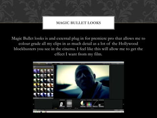 Magic Bullet looks is and external plug in for premiere pro that allows me to
colour grade all my clips in as much detail as a lot of the Hollywood
blockbusters you see in the cinema. I feel like this will allow me to get the
effect I want from my film.
MAGIC BULLET LOOKS
 