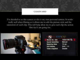 I’ve decided to us this camera as this is my own personal camera. It works
really well when filming as it allows me to edit the picture style and the
saturation of each clip. This will help allow me to give each clip the action
film feel I am going for.
CANON 600D
 