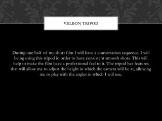 During one half of my short film I will have a conversation sequence. I will
being using this tripod in order to have consistent smooth shots. This will
help to make the film have a professional feel to it. The tripod has features
that will allow me to adjust the height in which the camera will be at, allowing
me to play with the angles in which I will use.
VELBON TRIPOD
 