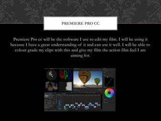 Premiere Pro cc will be the software I use to edit my film. I will be using it
because I have a great understanding of it and can use it well. I will be able to
colour grade my clips with this and give my film the action film feel I am
aiming for.
PREMIERE PRO CC
 