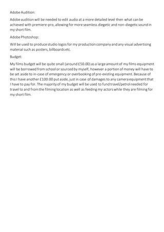 AdobeAudition:
Adobeaudition will be needed to edit audio at a more detailed level then what can be
achieved with premiere-pro, allowing for moreseamless diegetic and non-diegetic sound in
my short film.
AdobePhotoshop:
Will be used to producestudio logos for my production companyand any visual advertising
material such as posters, billboardsetc.
Budget:
My films budget will be quite small (around £50.00)asa largeamountof my films equipment
will be borrowed from schoolor sourced by myself, however a portion of money will have to
be set aside to in-case of emergency or overbooking of pre-existing equipment. Because of
this I have another £100.00 putaside, just in case of damages to any camera equipmentthat
I have to pay for. The majorityof my budget will be used to fund travel/petrolneeded for
travel to and from the filming location as well as feeding my actorswhile they are filming for
my short film.
 