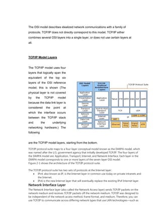 The OSI model describes idealized network communications with a family of
protocols. TCP/IP does not directly correspond to this model. TCP/IP either
combines several OSI layers into a single layer, or does not use certain layers at
all.
TCP/IP Model Layers
The TCP/IP model uses four
layers that logically span the
equivalent of the top six
layers of the OSI reference
model; this is shown (The
physical layer is not covered
by the TCP/IP model
because the data link layer is
considered the point at
which the interface occurs
between the TCP/IP stack
and the underlying
networking hardware.) The
following
are the TCP/IP model layers, starting from the bottom.
TCP/IP protocol suite maps to a four-layer conceptual model known as the DARPA model, which
was named after the U.S. government agency that initially developed TCP/IP. The four layers of
the DARPA model are: Application, Transport, Internet, and Network Interface. Each layer in the
DARPA model corresponds to one or more layers of the seven-layer OSI model.
Figure 2-1 shows the architecture of the TCP/IP protocol suite.
The TCP/IP protocol suite has two sets of protocols at the Internet layer:
 IPv4, also known as IP, is the Internet layer in common use today on private intranets and
the Internet.
 IPv6 is the new Internet layer that will eventually replace the existing IPv4 Internet layer.
Network Interface Layer
The Network Interface layer (also called the Network Access layer) sends TCP/IP packets on the
network medium and receives TCP/IP packets off the network medium. TCP/IP was designed to
be independent of the network access method, frame format, and medium. Therefore, you can
use TCP/IP to communicate across differing network types that use LAN technologies—such as
 