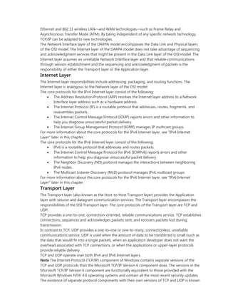 Ethernet and 802.11 wireless LAN—and WAN technologies—such as Frame Relay and
Asynchronous Transfer Mode (ATM). By being independent of any specific network technology,
TCP/IP can be adapted to new technologies.
The Network Interface layer of the DARPA model encompasses the Data Link and Physical layers
of the OSI model. The Internet layer of the DARPA model does not take advantage of sequencing
and acknowledgment services that might be present in the Data Link layer of the OSI model. The
Internet layer assumes an unreliable Network Interface layer and that reliable communications
through session establishment and the sequencing and acknowledgment of packets is the
responsibility of either the Transport layer or the Application layer.
Internet Layer
The Internet layer responsibilities include addressing, packaging, and routing functions. The
Internet layer is analogous to the Network layer of the OSI model.
The core protocols for the IPv4 Internet layer consist of the following:
 The Address Resolution Protocol (ARP) resolves the Internet layer address to a Network
Interface layer address such as a hardware address.
 The Internet Protocol (IP) is a routable protocol that addresses, routes, fragments, and
reassembles packets.
 The Internet Control Message Protocol (ICMP) reports errors and other information to
help you diagnose unsuccessful packet delivery.
 The Internet Group Management Protocol (IGMP) manages IP multicast groups.
For more information about the core protocols for the IPv4 Internet layer, see "IPv4 Internet
Layer" later in this chapter.
The core protocols for the IPv6 Internet layer consist of the following:
 IPv6 is a routable protocol that addresses and routes packets.
 The Internet Control Message Protocol for IPv6 (ICMPv6) reports errors and other
information to help you diagnose unsuccessful packet delivery.
 The Neighbor Discovery (ND) protocol manages the interactions between neighboring
IPv6 nodes.
 The Multicast Listener Discovery (MLD) protocol manages IPv6 multicast groups.
For more information about the core protocols for the IPv6 Internet layer, see "IPv6 Internet
Layer" later in this chapter.
Transport Layer
The Transport layer (also known as the Host-to-Host Transport layer) provides the Application
layer with session and datagram communication services. The Transport layer encompasses the
responsibilities of the OSI Transport layer. The core protocols of the Transport layer are TCP and
UDP.
TCP provides a one-to-one, connection-oriented, reliable communications service. TCP establishes
connections, sequences and acknowledges packets sent, and recovers packets lost during
transmission.
In contrast to TCP, UDP provides a one-to-one or one-to-many, connectionless, unreliable
communications service. UDP is used when the amount of data to be transferred is small (such as
the data that would fit into a single packet), when an application developer does not want the
overhead associated with TCP connections, or when the applications or upper-layer protocols
provide reliable delivery.
TCP and UDP operate over both IPv4 and IPv6 Internet layers.
Note The Internet Protocol (TCP/IP) component of Windows contains separate versions of the
TCP and UDP protocols than the Microsoft TCP/IP Version 6 component does. The versions in the
Microsoft TCP/IP Version 6 component are functionally equivalent to those provided with the
Microsoft Windows NT® 4.0 operating systems and contain all the most recent security updates.
The existence of separate protocol components with their own versions of TCP and UDP is known
 