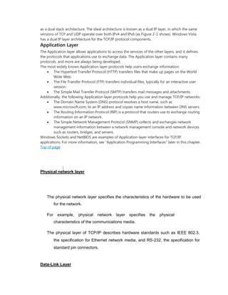 as a dual stack architecture. The ideal architecture is known as a dual IP layer, in which the same
versions of TCP and UDP operate over both IPv4 and IPv6 (as Figure 2-1 shows). Windows Vista
has a dual IP layer architecture for the TCP/IP protocol components.
Application Layer
The Application layer allows applications to access the services of the other layers, and it defines
the protocols that applications use to exchange data. The Application layer contains many
protocols, and more are always being developed.
The most widely known Application layer protocols help users exchange information:
 The Hypertext Transfer Protocol (HTTP) transfers files that make up pages on the World
Wide Web.
 The File Transfer Protocol (FTP) transfers individual files, typically for an interactive user
session.
 The Simple Mail Transfer Protocol (SMTP) transfers mail messages and attachments.
Additionally, the following Application layer protocols help you use and manage TCP/IP networks:
 The Domain Name System (DNS) protocol resolves a host name, such as
www.microsoft.com, to an IP address and copies name information between DNS servers.
 The Routing Information Protocol (RIP) is a protocol that routers use to exchange routing
information on an IP network.
 The Simple Network Management Protocol (SNMP) collects and exchanges network
management information between a network management console and network devices
such as routers, bridges, and servers.
Windows Sockets and NetBIOS are examples of Application layer interfaces for TCP/IP
applications. For more information, see “Application Programming Interfaces” later in this chapter.
Top of page
Physical network layer
The physical network layer specifies the characteristics of the hardware to be used
for the network.

For example, physical network layer specifies the physical
characteristics of the communications media.

The physical layer of TCP/IP describes hardware standards such as IEEE 802.3,
the specification for Ethernet network media, and RS-232, the specification for
standard pin connectors.
Data-Link Layer
 