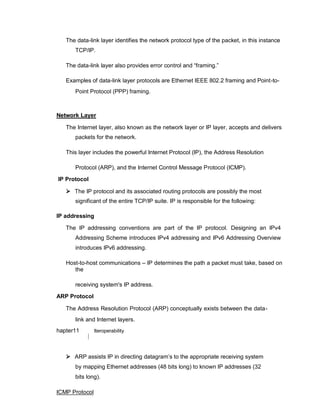 The data-link layer identifies the network protocol type of the packet, in this instance
TCP/IP.

The data-link layer also provides error control and “framing.”

Examples of data-link layer protocols are Ethernet IEEE 802.2 framing and Point-to-
Point Protocol (PPP) framing.
Network Layer
The Internet layer, also known as the network layer or IP layer, accepts and delivers
packets for the network.

This layer includes the powerful Internet Protocol (IP), the Address Resolution
Protocol (ARP), and the Internet Control Message Protocol (ICMP).
IP Protocol
 The IP protocol and its associated routing protocols are possibly the most
significant of the entire TCP/IP suite. IP is responsible for the following:
IP addressing
The IP addressing conventions are part of the IP protocol. Designing an IPv4
Addressing Scheme introduces IPv4 addressing and IPv6 Addressing Overview
introduces IPv6 addressing.
Host-to-host communications – IP determines the path a packet must take, based on
the
receiving system's IP address.
ARP Protocol
The Address Resolution Protocol (ARP) conceptually exists between the data-
link and Internet layers.
hapter11 Iteroperability
 ARP assists IP in directing datagram’s to the appropriate receiving system
by mapping Ethernet addresses (48 bits long) to known IP addresses (32
bits long).
ICMP Protocol
 