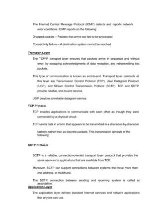 The Internet Control Message Protocol (ICMP) detects and reports network
error conditions. ICMP reports on the following:

Dropped packets – Packets that arrive too fast to be processed

Connectivity failure – A destination system cannot be reached
Transport Layer
The TCP/IP transport layer ensures that packets arrive in sequence and without
error, by swapping acknowledgments of data reception, and retransmitting lost
packets.

This type of communication is known as end-to-end. Transport layer protocols at
this level are Transmission Control Protocol (TCP), User Datagram Protocol
(UDP), and Stream Control Transmission Protocol (SCTP). TCP and SCTP
provide reliable, end-to-end service.

UDP provides unreliable datagram service.
TCP Protocol
TCP enables applications to communicate with each other as though they were
connected by a physical circuit.

TCP sends data in a form that appears to be transmitted in a character-by-character
fashion, rather than as discrete packets. This transmission consists of the
following:
SCTP Protocol
SCTP is a reliable, connection-oriented transport layer protocol that provides the
same services to applications that are available from TCP.

Moreover, SCTP can support connections between systems that have more than
one address, or multihued.

The SCTP connection between sending and receiving system is called an
association.
Application Layer
The application layer defines standard Internet services and network applications
that anyone can use.
 
