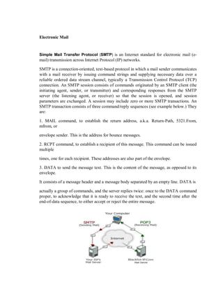 Electronic Mail
Simple Mail Transfer Protocol (SMTP) is an Internet standard for electronic mail (e-
mail) transmission across Internet Protocol (IP) networks.
SMTP is a connection-oriented, text-based protocol in which a mail sender communicates
with a mail receiver by issuing command strings and supplying necessary data over a
reliable ordered data stream channel, typically a Transmission Control Protocol (TCP)
connection. An SMTP session consists of commands originated by an SMTP client (the
initiating agent, sender, or transmitter) and corresponding responses from the SMTP
server (the listening agent, or receiver) so that the session is opened, and session
parameters are exchanged. A session may include zero or more SMTP transactions. An
SMTP transaction consists of three command/reply sequences (see example below.) They
are:
1. MAIL command, to establish the return address, a.k.a. Return-Path, 5321.From,
mfrom, or
envelope sender. This is the address for bounce messages.
2. RCPT command, to establish a recipient of this message. This command can be issued
multiple
times, one for each recipient. These addresses are also part of the envelope.
3. DATA to send the message text. This is the content of the message, as opposed to its
envelope.
It consists of a message header and a message body separated by an empty line. DATA is
actually a group of commands, and the server replies twice: once to the DATA command
proper, to acknowledge that it is ready to receive the text, and the second time after the
end-of-data sequence, to either accept or reject the entire message.
 