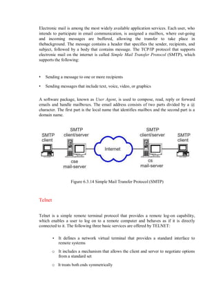 Electronic mail is among the most widely available application services. Each user, who
intends to participate in email communication, is assigned a mailbox, where out-going
and incoming messages are buffered, allowing the transfer to take place in
thebackground. The message contains a header that specifies the sender, recipients, and
subject, followed by a body that contains message. The TCP/IP protocol that supports
electronic mail on the internet is called Simple Mail Transfer Protocol (SMTP), which
supports the following:
• Sending a message to one or more recipients
• Sending messages that include text, voice, video, or graphics
A software package, known as User Agent, is used to compose, read, reply or forward
emails and handle mailboxes. The email address consists of two parts divided by a @
character. The first part is the local name that identifies mailbox and the second part is a
domain name.
Figure 6.3.14 Simple Mail Transfer Protocol (SMTP)
Telnet
Telnet is a simple remote terminal protocol that provides a remote log-on capability,
which enables a user to log on to a remote computer and behaves as if it is directly
connected to it. The following three basic services are offered by TELNET:
• It defines a network virtual terminal that provides a standard interface to
remote systems
o It includes a mechanism that allows the client and server to negotiate options
from a standard set
o It treats both ends symmetrically
 