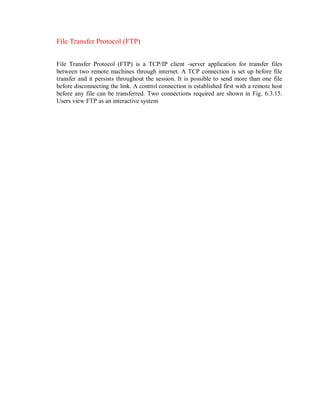File Transfer Protocol (FTP)
File Transfer Protocol (FTP) is a TCP/IP client -server application for transfer files
between two remote machines through internet. A TCP connection is set up before file
transfer and it persists throughout the session. It is possible to send more than one file
before disconnecting the link. A control connection is established first with a remote host
before any file can be transferred. Two connections required are shown in Fig. 6.3.15.
Users view FTP as an interactive system
 