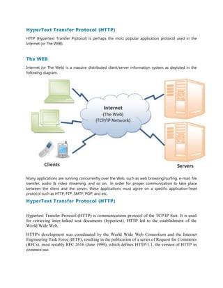 HyperText Transfer Protocol (HTTP)
HTTP (Hypertext Transfer Protocol) is perhaps the most popular application protocol used in the
Internet (or The WEB).
The WEB
Internet (or The Web) is a massive distributed client/server information system as depicted in the
following diagram.
Many applications are running concurrently over the Web, such as web browsing/surfing, e-mail, file
transfer, audio & video streaming, and so on. In order for proper communication to take place
between the client and the server, these applications must agree on a specific application-level
protocol such as HTTP, FTP, SMTP, POP, and etc.
HyperText Transfer Protocol (HTTP)
Hypertext Transfer Protocol (HTTP) is communications protocol of the TCP/IP Suit. It is used
for retrieving inter-linked text documents (hypertext). HTTP led to the establishment of the
World Wide Web.
HTTP's development was coordinated by the World Wide Web Consortium and the Internet
Engineering Task Force (IETF), resulting in the publication of a series of Request for Comments
(RFCs), most notably RFC 2616 (June 1999), which defines HTTP/1.1, the version of HTTP in
common use.
 