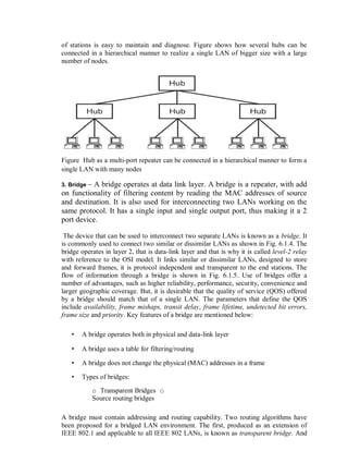of stations is easy to maintain and diagnose. Figure shows how several hubs can be
connected in a hierarchical manner to realize a single LAN of bigger size with a large
number of nodes.
Figure Hub as a multi-port repeater can be connected in a hierarchical manner to form a
single LAN with many nodes
3. Bridge – A bridge operates at data link layer. A bridge is a repeater, with add
on functionality of filtering content by reading the MAC addresses of source
and destination. It is also used for interconnecting two LANs working on the
same protocol. It has a single input and single output port, thus making it a 2
port device.
The device that can be used to interconnect two separate LANs is known as a bridge. It
is commonly used to connect two similar or dissimilar LANs as shown in Fig. 6.1.4. The
bridge operates in layer 2, that is data-link layer and that is why it is called level-2 relay
with reference to the OSI model. It links similar or dissimilar LANs, designed to store
and forward frames, it is protocol independent and transparent to the end stations. The
flow of information through a bridge is shown in Fig. 6.1.5. Use of bridges offer a
number of advantages, such as higher reliability, performance, security, convenience and
larger geographic coverage. But, it is desirable that the quality of service (QOS) offered
by a bridge should match that of a single LAN. The parameters that define the QOS
include availability, frame mishaps, transit delay, frame lifetime, undetected bit errors,
frame size and priority. Key features of a bridge are mentioned below:
• A bridge operates both in physical and data-link layer
• A bridge uses a table for filtering/routing
• A bridge does not change the physical (MAC) addresses in a frame
• Types of bridges:
o Transparent Bridges o
Source routing bridges
A bridge must contain addressing and routing capability. Two routing algorithms have
been proposed for a bridged LAN environment. The first, produced as an extension of
IEEE 802.1 and applicable to all IEEE 802 LANs, is known as transparent bridge. And
 