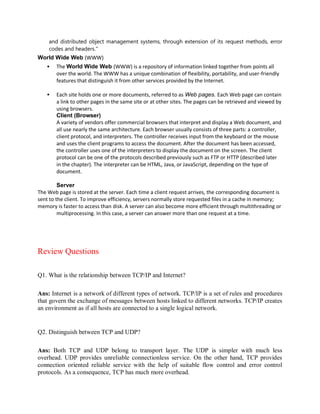 and distributed object management systems, through extension of its request methods, error
codes and headers."
World Wide Web (WWW)
 The World Wide Web (WWW) is a repository of information linked together from points all
over the world. The WWW has a unique combination of flexibility, portability, and user-friendly
features that distinguish it from other services provided by the Internet.
 Each site holds one or more documents, referred to as Web pages. Each Web page can contain
a link to other pages in the same site or at other sites. The pages can be retrieved and viewed by
using browsers.
Client (Browser)
A variety of vendors offer commercial browsers that interpret and display a Web document, and
all use nearly the same architecture. Each browser usually consists of three parts: a controller,
client protocol, and interpreters. The controller receives input from the keyboard or the mouse
and uses the client programs to access the document. After the document has been accessed,
the controller uses one of the interpreters to display the document on the screen. The client
protocol can be one of the protocols described previously such as FTP or HTTP (described later
in the chapter). The interpreter can be HTML, Java, or JavaScript, depending on the type of
document.
Server
The Web page is stored at the server. Each time a client request arrives, the corresponding document is
sent to the client. To improve efficiency, servers normally store requested files in a cache in memory;
memory is faster to access than disk. A server can also become more efficient through multithreading or
multiprocessing. In this case, a server can answer more than one request at a time.
Review Questions
Q1. What is the relationship between TCP/IP and Internet?
Ans: Internet is a network of different types of network. TCP/IP is a set of rules and procedures
that govern the exchange of messages between hosts linked to different networks. TCP/IP creates
an environment as if all hosts are connected to a single logical network.
Q2. Distinguish between TCP and UDP?
Ans: Both TCP and UDP belong to transport layer. The UDP is simpler with much less
overhead. UDP provides unreliable connectionless service. On the other hand, TCP provides
connection oriented reliable service with the help of suitable flow control and error control
protocols. As a consequence, TCP has much more overhead.
 