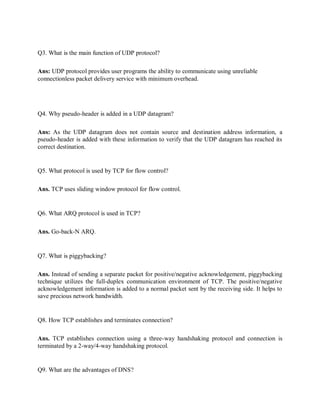 Q3. What is the main function of UDP protocol?
Ans: UDP protocol provides user programs the ability to communicate using unreliable
connectionless packet delivery service with minimum overhead.
Q4. Why pseudo-header is added in a UDP datagram?
Ans: As the UDP datagram does not contain source and destination address information, a
pseudo-header is added with these information to verify that the UDP datagram has reached its
correct destination.
Q5. What protocol is used by TCP for flow control?
Ans. TCP uses sliding window protocol for flow control.
Q6. What ARQ protocol is used in TCP?
Ans. Go-back-N ARQ.
Q7. What is piggybacking?
Ans. Instead of sending a separate packet for positive/negative acknowledgement, piggybacking
technique utilizes the full-duplex communication environment of TCP. The positive/negative
acknowledgement information is added to a normal packet sent by the receiving side. It helps to
save precious network bandwidth.
Q8. How TCP establishes and terminates connection?
Ans. TCP establishes connection using a three-way handshaking protocol and connection is
terminated by a 2-way/4-way handshaking protocol.
Q9. What are the advantages of DNS?
 