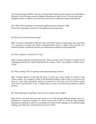 Ans: Key advantage of DNS is the use of a hierarchical naming system and the use of distributed
database to store the huge amount of address information in many servers. The host that needs
mapping of name to address can contact the closest server holding the required information.
Q10. What kind of paradigm is used by the application layer protocols? Ans.
Client-Server paradigm is used by all the application layer protocols.
Q1.Why do you need internetworking?
Ans: As stations connected to different LANs and WANs want to communicate with each other,
it is necessary to provide this facility. Internetworking creates a single virtual network over
which all stations in different network can communicate seamlessly and transparently.
Q2. Why a repeater is called level-1 relay?
Ans: A repeater operates in the physical layer. Data received on one of its ports is relayed on the
remaining port bit-by-bit without looking into the contents. That is why repeater is called a level-
1 relay.
Q3. What is bridge? How it operates in the internetworking scenario?
Ans: A bridge operates in the Data link layer. It looks into various fields of a frame to take
various actions. For example, it looks at the destination address field so that it can forward the
frame to a port where destination stations is connected. It also looks at the FCS field to check
error in the received frame, it any. A bridge helps to create a network having different collision
domains.
Q4. Why spanning tree topology is necessary for routing using a bridge?
Ans: If there exit more than one path between two LANs through different bridges, there is a
possibility of continuous looping of a frame between the LANs. To avoid the loop problem,
spanning tree topology is used. It is essentially an overlay of tree topology on the physical graph
topology, providing only one path between any two LANs.
 