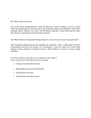 Q5. What is discovery frame?
Ans: In the source routing protocol, a host can discover a route by sending a discovery frame,
which spreads through the entire network using all possible paths to the destination. Each frame
gradually gathers addresses as it goes. The destination responds to each frame and the source
host chooses an appropriate route from these responses.
Q6. What limitation of transparent bridge protocol is overcome by the source routing protocol?
Ans: Transparent bridge protocol uses spanning tree algorithm, where a unique path is used for
communication between two stations. As a consequence, it does not make use of other paths
leading to lesser utilization of network resources. This problem is overcome in source routing
algorithm.
Q7. What limitations of a bridge are overcome by a router? Ans: A
router overcomes the following limitations of a bridge:
o Linking of two dissimilar networks
• Routing data selectively and efficiently
• Enforcement of security
• Vulnerability to broadcast storm
 