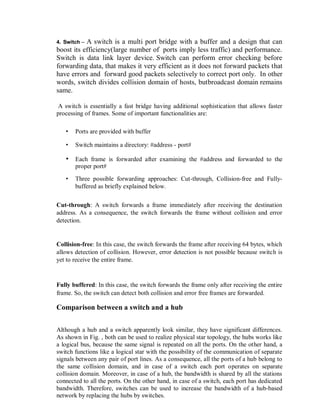4. Switch – A switch is a multi port bridge with a buffer and a design that can
boost its efficiency(large number of ports imply less traffic) and performance.
Switch is data link layer device. Switch can perform error checking before
forwarding data, that makes it very efficient as it does not forward packets that
have errors and forward good packets selectively to correct port only. In other
words, switch divides collision domain of hosts, butbroadcast domain remains
same.
A switch is essentially a fast bridge having additional sophistication that allows faster
processing of frames. Some of important functionalities are:
• Ports are provided with buffer
• Switch maintains a directory: #address - port#
• Each frame is forwarded after examining the #address and forwarded to the
proper port#
• Three possible forwarding approaches: Cut-through, Collision-free and Fully-
buffered as briefly explained below.
Cut-through: A switch forwards a frame immediately after receiving the destination
address. As a consequence, the switch forwards the frame without collision and error
detection.
Collision-free: In this case, the switch forwards the frame after receiving 64 bytes, which
allows detection of collision. However, error detection is not possible because switch is
yet to receive the entire frame.
Fully buffered: In this case, the switch forwards the frame only after receiving the entire
frame. So, the switch can detect both collision and error free frames are forwarded.
Comparison between a switch and a hub
Although a hub and a switch apparently look similar, they have significant differences.
As shown in Fig. , both can be used to realize physical star topology, the hubs works like
a logical bus, because the same signal is repeated on all the ports. On the other hand, a
switch functions like a logical star with the possibility of the communication of separate
signals between any pair of port lines. As a consequence, all the ports of a hub belong to
the same collision domain, and in case of a switch each port operates on separate
collision domain. Moreover, in case of a hub, the bandwidth is shared by all the stations
connected to all the ports. On the other hand, in case of a switch, each port has dedicated
bandwidth. Therefore, switches can be used to increase the bandwidth of a hub-based
network by replacing the hubs by switches.
 