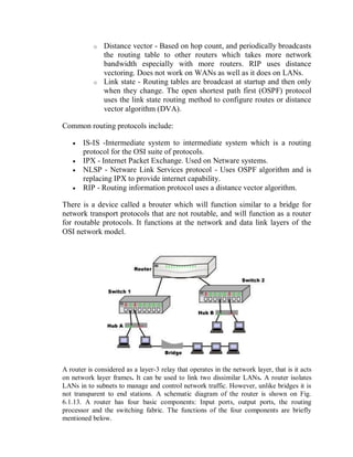 o Distance vector - Based on hop count, and periodically broadcasts
the routing table to other routers which takes more network
bandwidth especially with more routers. RIP uses distance
vectoring. Does not work on WANs as well as it does on LANs.
o Link state - Routing tables are broadcast at startup and then only
when they change. The open shortest path first (OSPF) protocol
uses the link state routing method to configure routes or distance
vector algorithm (DVA).
Common routing protocols include:
 IS-IS -Intermediate system to intermediate system which is a routing
protocol for the OSI suite of protocols.
 IPX - Internet Packet Exchange. Used on Netware systems.
 NLSP - Netware Link Services protocol - Uses OSPF algorithm and is
replacing IPX to provide internet capability.
 RIP - Routing information protocol uses a distance vector algorithm.
There is a device called a brouter which will function similar to a bridge for
network transport protocols that are not routable, and will function as a router
for routable protocols. It functions at the network and data link layers of the
OSI network model.
A router is considered as a layer-3 relay that operates in the network layer, that is it acts
on network layer frames. It can be used to link two dissimilar LANs. A router isolates
LANs in to subnets to manage and control network traffic. However, unlike bridges it is
not transparent to end stations. A schematic diagram of the router is shown on Fig.
6.1.13. A router has four basic components: Input ports, output ports, the routing
processor and the switching fabric. The functions of the four components are briefly
mentioned below.
 