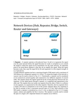 UNIT V
NETWORK & APPLICATION LAYER
Repeaters – Bridges – Routers – Gateway – Routing algorithms – TCP/IP – Overview – Network
layer – Transport and application layers of TCP/IP – DNS – SMTP – HTTP – WWW.
Network Devices (Hub, Repeater, Bridge, Switch,
Router and Gateways)
1. Repeater – A repeater operates at the physical layer. Its job is to regenerate the signal
over the same network before the signal becomes too weak or corrupted so as to extend
the length to which the signal can be transmitted over the same network. An important
point to be noted about repeaters is that they do no amplify the signal. When the signal
becomes weak, they copy the signal bit by bit and regenerate it at the original strength. It
is a 2 port device.
A single Ethernet segment can have a maximum length of 500 meters with a maximum of
100 stations (in a cheapernet segment it is 185m). To extend the length of the network, a
repeater may be used as shown in Fig. 6.1.1. Functionally, a repeater can be considered
as two transceivers joined together and connected to two different segments of coaxial
cable. The repeater passes the digital signal bit-by-bit in both directions between the two
segments. As the signal passes through a repeater, it is amplified and regenerated at the
other end. The repeater does not isolate one segment from the other, if there is a collision
on one segment, it is regenerated on the other segment. Therefore, the two segments form
a single LAN and it is transparent to rest of the system. Ethernet allows five segments to
be used in cascade to have a maximum network span of 2.5 km. With reference of the
ISO model, a repeater is considered as a level-1 relay as depicted in Fig. 6.1.2. It simply
repeats, retimes and amplifies the bits it receives. The repeater is merely used to extend
the span of a single LAN. Important features of a repeater are as follows:
 