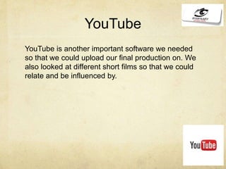 YouTube
YouTube is another important software we needed
so that we could upload our final production on. We
also looked at different short films so that we could
relate and be influenced by.
 