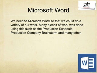 Microsoft Word
We needed Microsoft Word so that we could do a
variety of our work. Many pieces of work was done
using this such as the Production Schedule,
Production Company Brainstorm and many other.
 