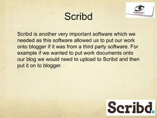 Scribd
Scribd is another very important software which we
needed as this software allowed us to put our work
onto blogger if it was from a third party software. For
example if we wanted to put work documents onto
our blog we would need to upload to Scribd and then
put it on to blogger.
 